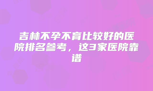 吉林不孕不育比较好的医院排名参考，这3家医院靠谱