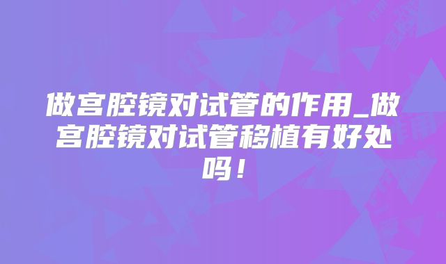 做宫腔镜对试管的作用_做宫腔镜对试管移植有好处吗！