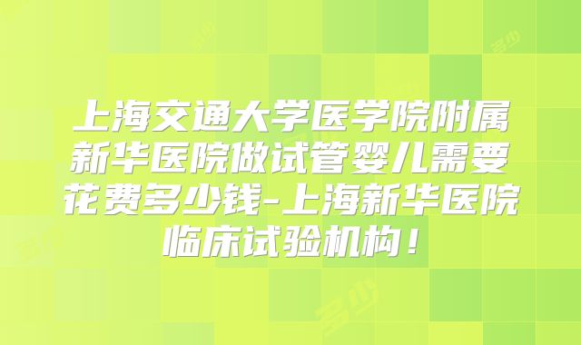 上海交通大学医学院附属新华医院做试管婴儿需要花费多少钱-上海新华医院临床试验机构！