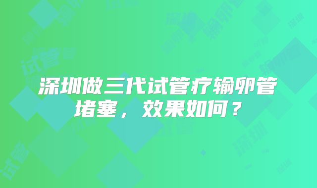 深圳做三代试管疗输卵管堵塞,效果如何?