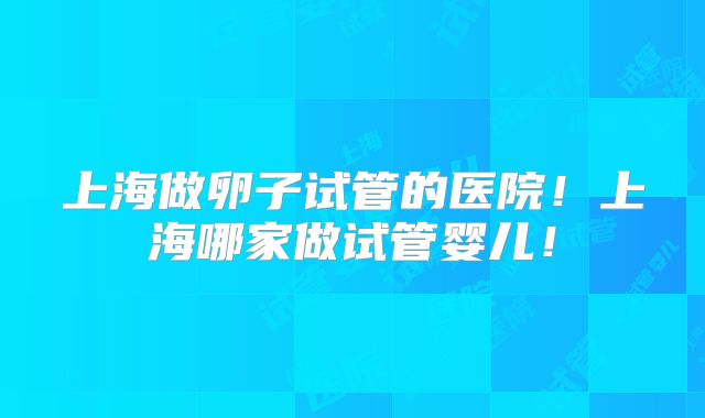 上海做卵子试管的医院！上海哪家做试管婴儿！