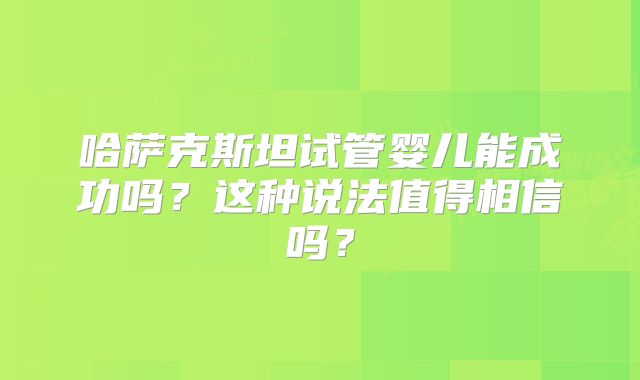 哈萨克斯坦试管婴儿能成功吗？这种说法值得相信吗？