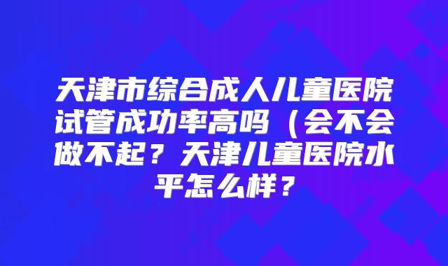 天津市综合成人儿童医院试管成功率高吗(会不会做不起?天津儿童医院水平怎么样?
