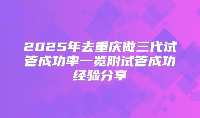 2025年去重庆做三代试管成功率一览附试管成功经验分享