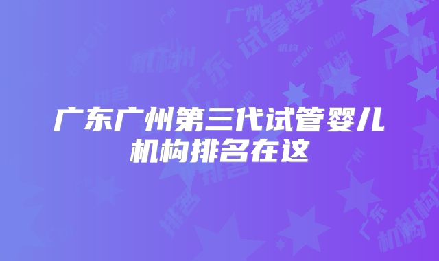 广东广州第三代试管婴儿机构排名在这