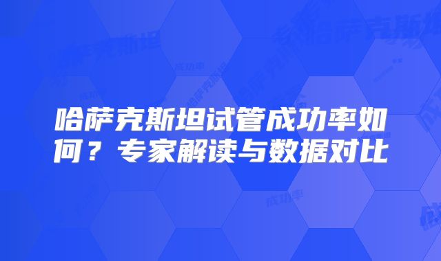 哈萨克斯坦试管成功率如何？专家解读与数据对比