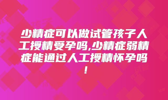 少精症可以做试管孩子人工授精受孕吗,少精症弱精症能通过人工授精怀孕吗！