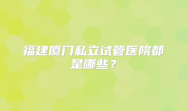 福建厦门私立试管医院都是哪些？