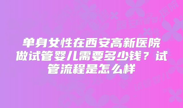单身女性在西安高新医院做试管婴儿需要多少钱?试管流程是怎么样
