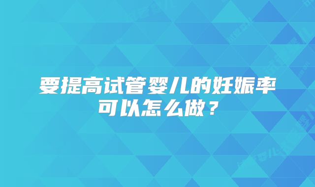 要提高试管婴儿的妊娠率可以怎么做?
