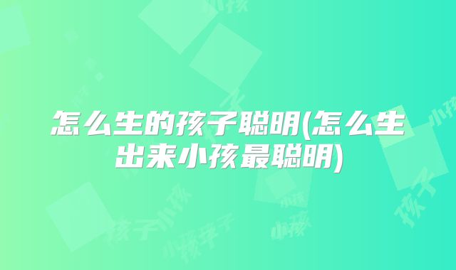 怎么生的孩子聪明(怎么生出来小孩最聪明)