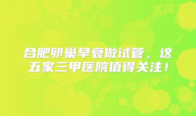 合肥卵巢早衰做试管，这五家三甲医院值得关注！