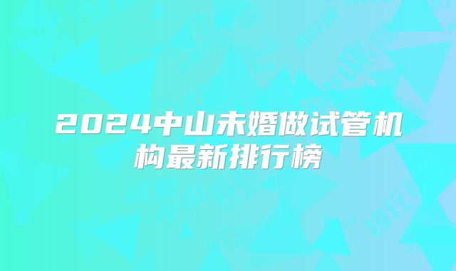 2024中山未婚做试管机构最新排行榜