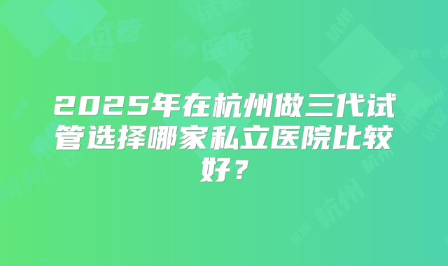 2025年在杭州做三代试管选择哪家私立医院比较好？