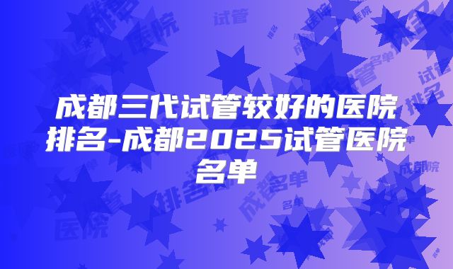 成都三代试管较好的医院排名-成都2025试管医院名单