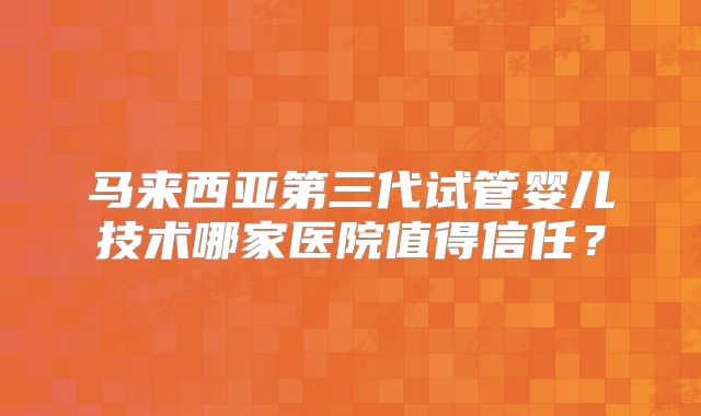 马来西亚第三代试管婴儿技术哪家医院值得信任？