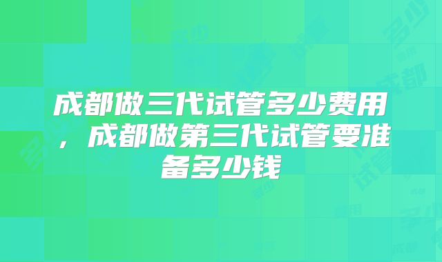 成都做三代试管多少费用,成都做第三代试管要准备多少钱