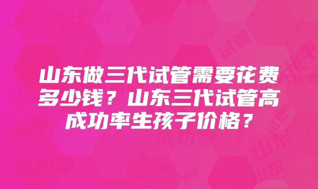 山东做三代试管需要花费多少钱?山东三代试管高成功率生孩子价格?