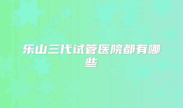 乐山三代试管医院都有哪些