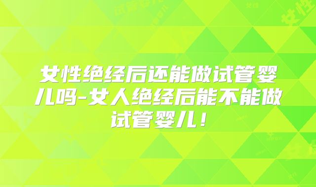 女性绝经后还能做试管婴儿吗-女人绝经后能不能做试管婴儿！