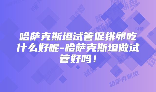 哈萨克斯坦试管促排卵吃什么好呢-哈萨克斯坦做试管好吗！
