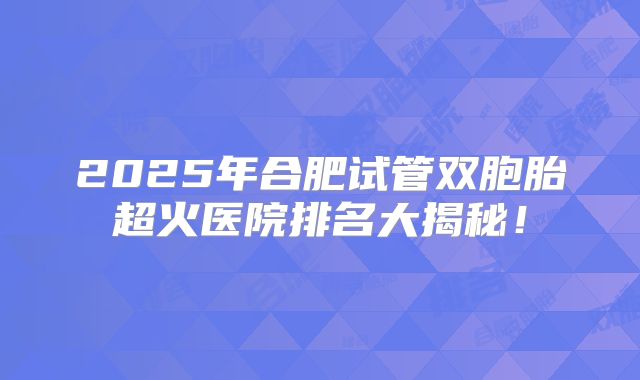 2025年合肥试管双胞胎超火医院排名大揭秘！