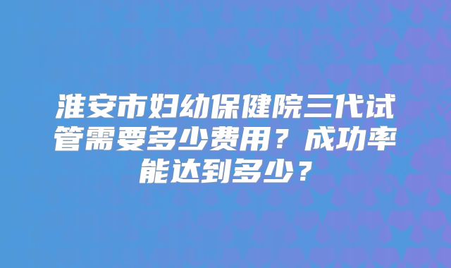 淮安市妇幼保健院三代试管需要多少费用？成功率能达到多少？