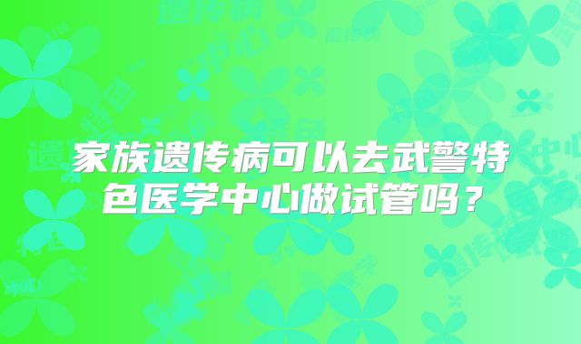 家族遗传病可以去武警特色医学中心做试管吗?
