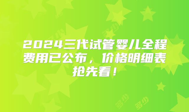 2024三代试管婴儿全程费用已公布,价格明细表抢先看!