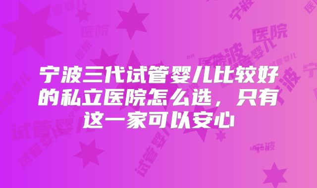 宁波三代试管婴儿比较好的私立医院怎么选，只有这一家可以安心