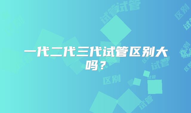 一代二代三代试管区别大吗？