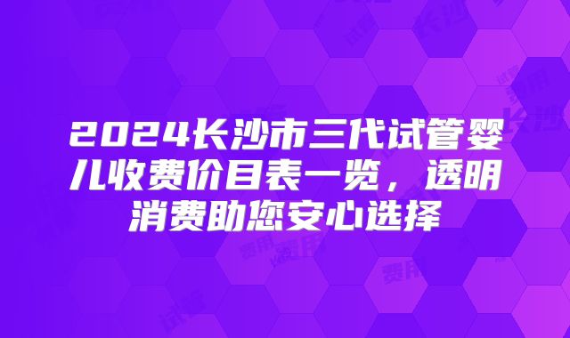 2024长沙市三代试管婴儿收费价目表一览，透明消费助您安心选择