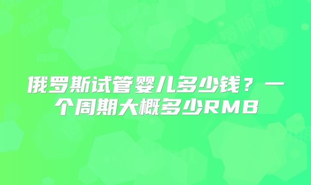 俄罗斯试管婴儿多少钱？一个周期大概多少RMB