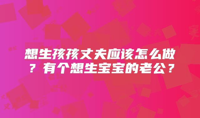 想生孩孩丈夫应该怎么做?有个想生宝宝的老公?