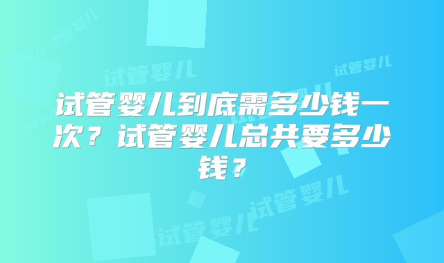试管婴儿到底需多少钱一次?试管婴儿总共要多少钱?