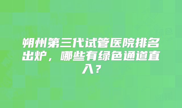 朔州第三代试管医院排名出炉，哪些有绿色通道直入？