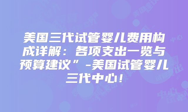美国三代试管婴儿费用构成详解：各项支出一览与预算建议”-美国试管婴儿三代中心！