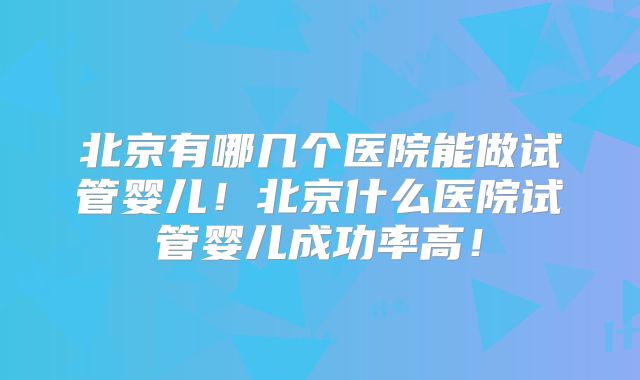 北京有哪几个医院能做试管婴儿！北京什么医院试管婴儿成功率高！