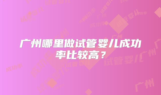 广州哪里做试管婴儿成功率比较高?