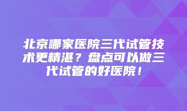 北京哪家医院三代试管技术更精湛？盘点可以做三代试管的好医院！