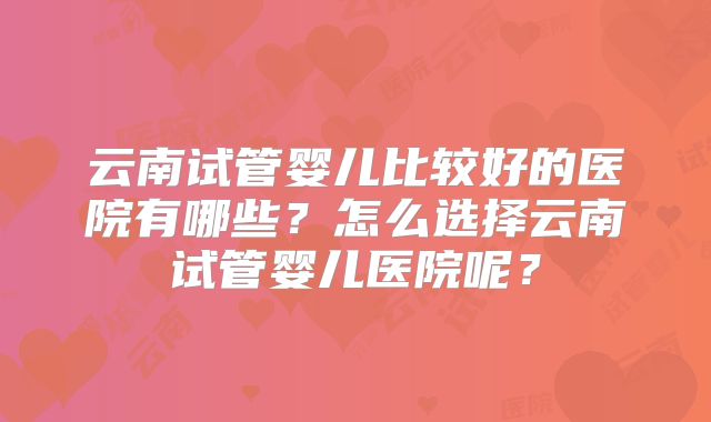 云南试管婴儿比较好的医院有哪些？怎么选择云南试管婴儿医院呢？
