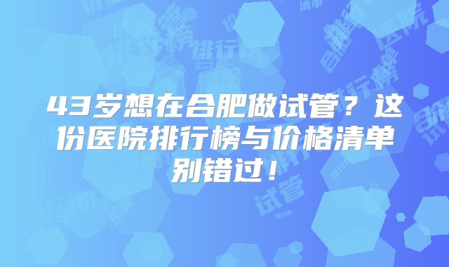 43岁想在合肥做试管？这份医院排行榜与价格清单别错过！