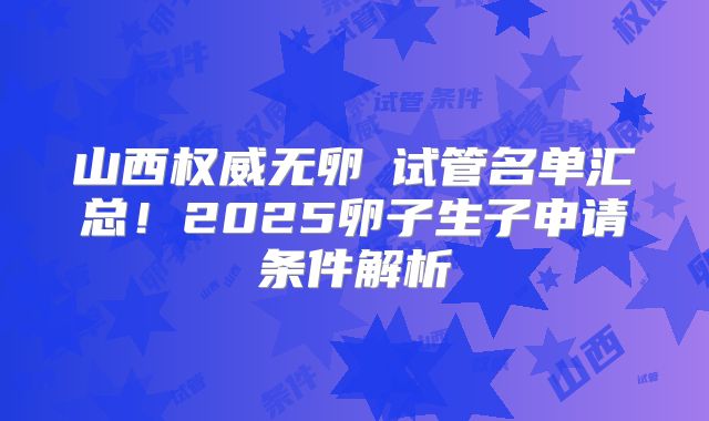 山西权威无卵�试管名单汇总！2025卵子生子申请条件解析