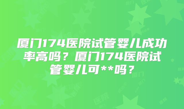 厦门174医院试管婴儿成功率高吗？厦门174医院试管婴儿可**吗？