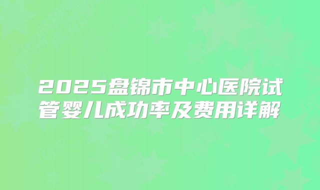 2025盘锦市中心医院试管婴儿成功率及费用详解
