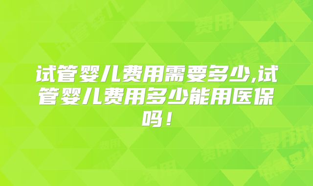 试管婴儿费用需要多少,试管婴儿费用多少能用医保吗!