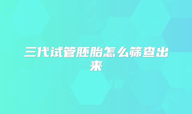 三代试管胚胎怎么筛查出来