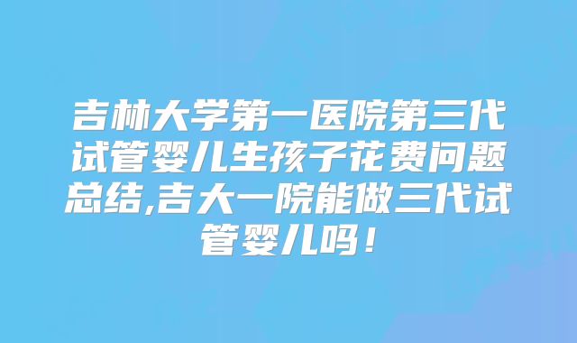 吉林大学第一医院第三代试管婴儿生孩子花费问题总结,吉大一院能做三代试管婴儿吗！