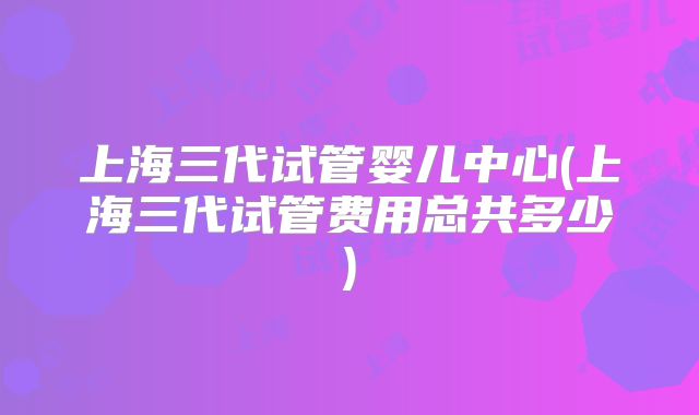 上海三代试管婴儿中心(上海三代试管费用总共多少)