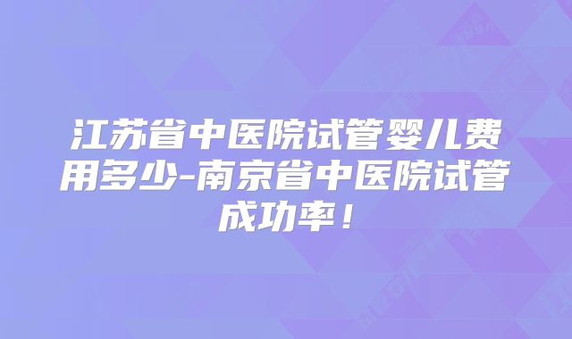 江苏省中医院试管婴儿费用多少-南京省中医院试管成功率！